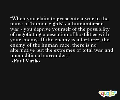 When you claim to prosecute a war in the name of 'human rights' - a humanitarian war - you deprive yourself of the possibility of negotiating a cessation of hostilities with your enemy. If the enemy is a torturer, the enemy of the human race, there is no alternative but the extremes of total war and unconditional surrender. -Paul Virilio