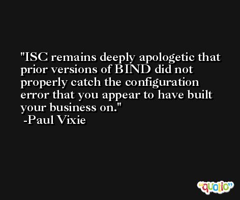 ISC remains deeply apologetic that prior versions of BIND did not properly catch the configuration error that you appear to have built your business on. -Paul Vixie