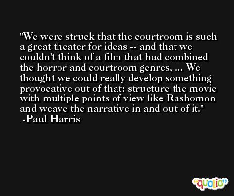 We were struck that the courtroom is such a great theater for ideas -- and that we couldn't think of a film that had combined the horror and courtroom genres, ... We thought we could really develop something provocative out of that: structure the movie with multiple points of view like Rashomon and weave the narrative in and out of it. -Paul Harris