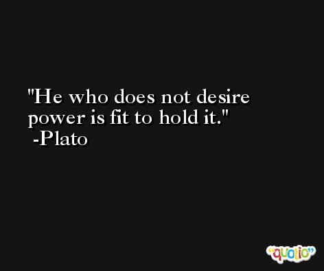 He who does not desire power is fit to hold it. -Plato