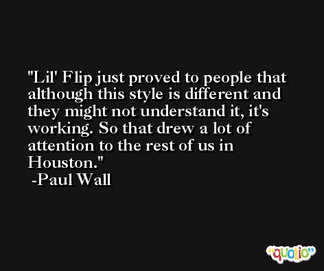 Lil' Flip just proved to people that although this style is different and they might not understand it, it's working. So that drew a lot of attention to the rest of us in Houston. -Paul Wall