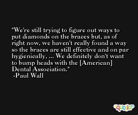 We're still trying to figure out ways to put diamonds on the braces but, as of right now, we haven't really found a way so the braces are still effective and on par hygienically, ... We definitely don't want to bump heads with the [American] Dental Association. -Paul Wall