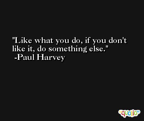 Like what you do, if you don't like it, do something else. -Paul Harvey