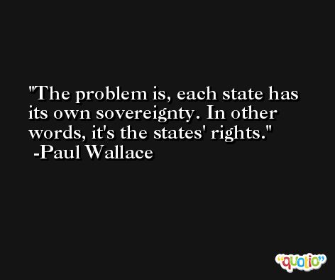 The problem is, each state has its own sovereignty. In other words, it's the states' rights. -Paul Wallace