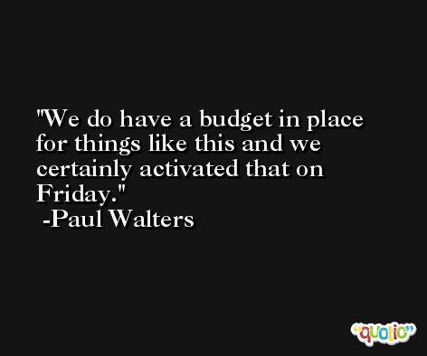 We do have a budget in place for things like this and we certainly activated that on Friday. -Paul Walters