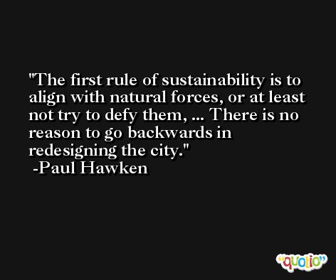 The first rule of sustainability is to align with natural forces, or at least not try to defy them, ... There is no reason to go backwards in redesigning the city. -Paul Hawken