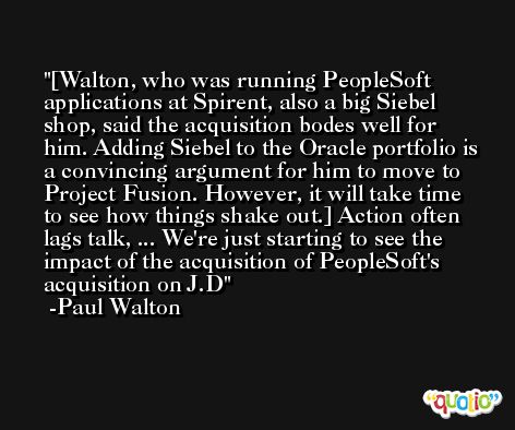 [Walton, who was running PeopleSoft applications at Spirent, also a big Siebel shop, said the acquisition bodes well for him. Adding Siebel to the Oracle portfolio is a convincing argument for him to move to Project Fusion. However, it will take time to see how things shake out.] Action often lags talk, ... We're just starting to see the impact of the acquisition of PeopleSoft's acquisition on J.D -Paul Walton
