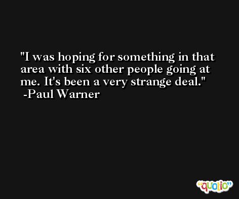 I was hoping for something in that area with six other people going at me. It's been a very strange deal. -Paul Warner