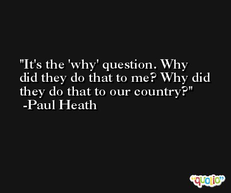 It's the 'why' question. Why did they do that to me? Why did they do that to our country? -Paul Heath