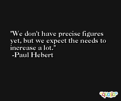 We don't have precise figures yet, but we expect the needs to increase a lot. -Paul Hebert