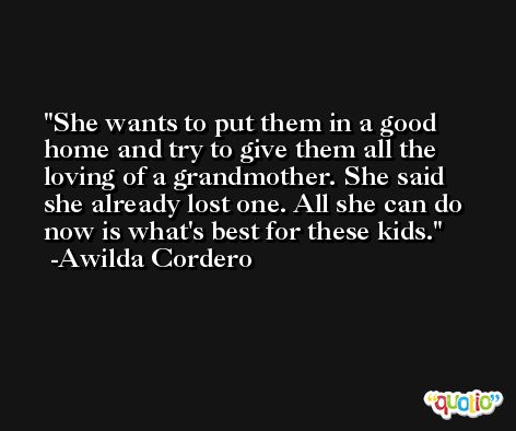 She wants to put them in a good home and try to give them all the loving of a grandmother. She said she already lost one. All she can do now is what's best for these kids. -Awilda Cordero