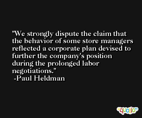 We strongly dispute the claim that the behavior of some store managers reflected a corporate plan devised to further the company's position during the prolonged labor negotiations. -Paul Heldman