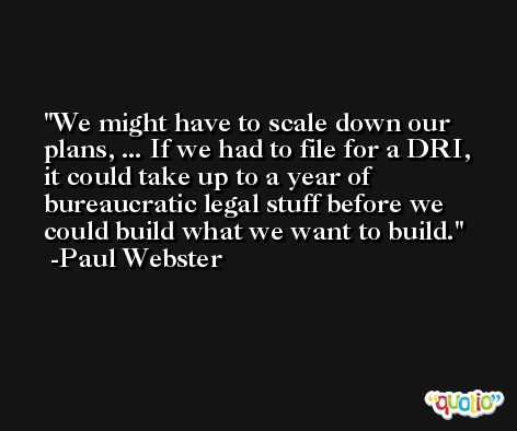 We might have to scale down our plans, ... If we had to file for a DRI, it could take up to a year of bureaucratic legal stuff before we could build what we want to build. -Paul Webster