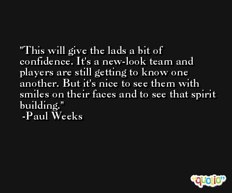 This will give the lads a bit of confidence. It's a new-look team and players are still getting to know one another. But it's nice to see them with smiles on their faces and to see that spirit building. -Paul Weeks