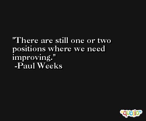 There are still one or two positions where we need improving. -Paul Weeks