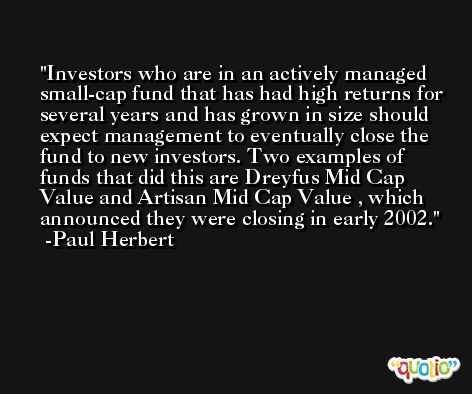 Investors who are in an actively managed small-cap fund that has had high returns for several years and has grown in size should expect management to eventually close the fund to new investors. Two examples of funds that did this are Dreyfus Mid Cap Value and Artisan Mid Cap Value , which announced they were closing in early 2002. -Paul Herbert