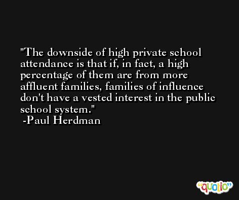 The downside of high private school attendance is that if, in fact, a high percentage of them are from more affluent families, families of influence don't have a vested interest in the public school system. -Paul Herdman