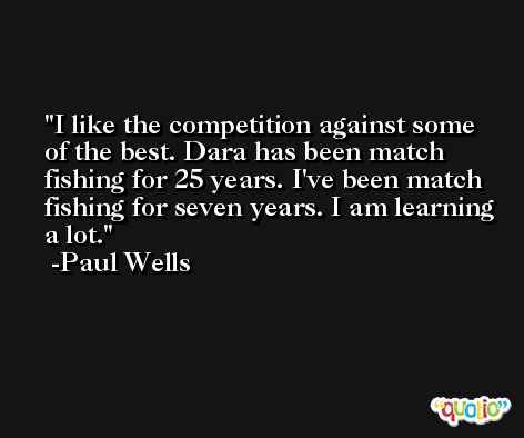 I like the competition against some of the best. Dara has been match fishing for 25 years. I've been match fishing for seven years. I am learning a lot. -Paul Wells