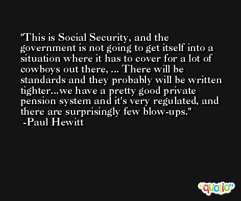 This is Social Security, and the government is not going to get itself into a situation where it has to cover for a lot of cowboys out there, ... There will be standards and they probably will be written tighter...we have a pretty good private pension system and it's very regulated, and there are surprisingly few blow-ups. -Paul Hewitt