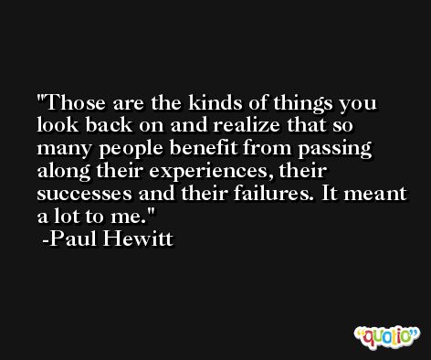 Those are the kinds of things you look back on and realize that so many people benefit from passing along their experiences, their successes and their failures. It meant a lot to me. -Paul Hewitt