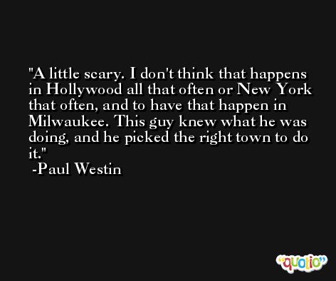 A little scary. I don't think that happens in Hollywood all that often or New York that often, and to have that happen in Milwaukee. This guy knew what he was doing, and he picked the right town to do it. -Paul Westin