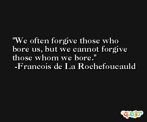 We often forgive those who bore us, but we cannot forgive those whom we bore. -Francois de La Rochefoucauld