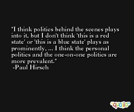 I think politics behind the scenes plays into it, but I don't think 'this is a red state' or 'this is a blue state' plays as prominently, ... I think the personal politics and the one-on-one politics are more prevalent. -Paul Hirsch