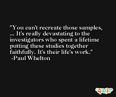 You can't recreate those samples, ... It's really devastating to the investigators who spent a lifetime putting these studies together faithfully. It's their life's work. -Paul Whelton