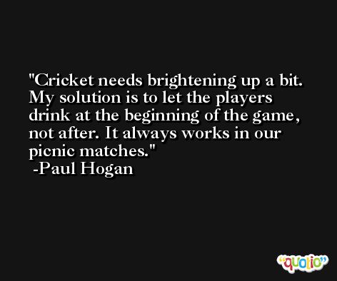 Cricket needs brightening up a bit. My solution is to let the players drink at the beginning of the game, not after. It always works in our picnic matches. -Paul Hogan