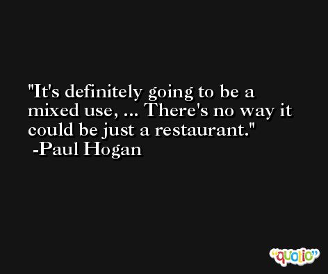 It's definitely going to be a mixed use, ... There's no way it could be just a restaurant. -Paul Hogan