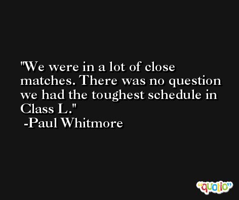 We were in a lot of close matches. There was no question we had the toughest schedule in Class L. -Paul Whitmore