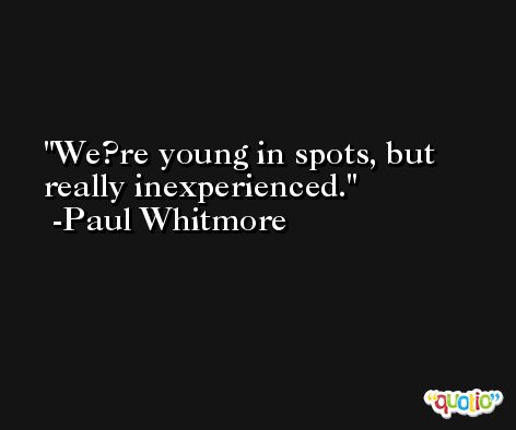 We?re young in spots, but really inexperienced. -Paul Whitmore