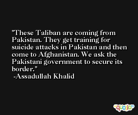 These Taliban are coming from Pakistan. They get training for suicide attacks in Pakistan and then come to Afghanistan. We ask the Pakistani government to secure its border. -Assadullah Khalid