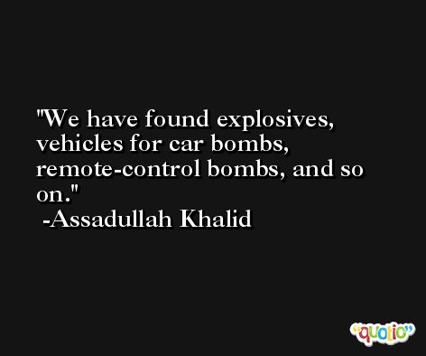 We have found explosives, vehicles for car bombs, remote-control bombs, and so on. -Assadullah Khalid