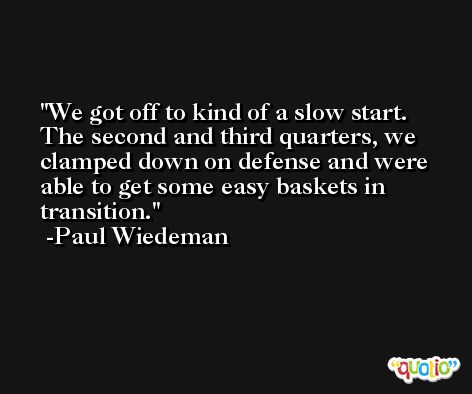 We got off to kind of a slow start. The second and third quarters, we clamped down on defense and were able to get some easy baskets in transition. -Paul Wiedeman