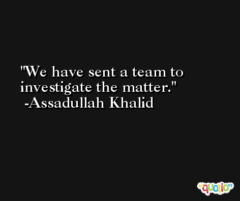 We have sent a team to investigate the matter. -Assadullah Khalid