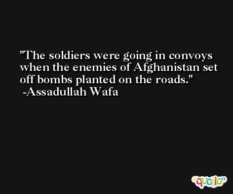 The soldiers were going in convoys when the enemies of Afghanistan set off bombs planted on the roads. -Assadullah Wafa