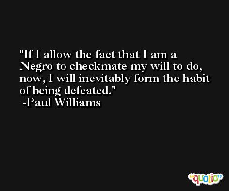 If I allow the fact that I am a Negro to checkmate my will to do, now, I will inevitably form the habit of being defeated. -Paul Williams