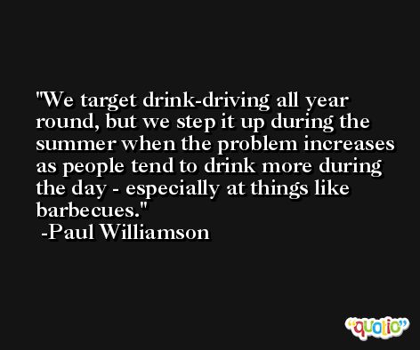 We target drink-driving all year round, but we step it up during the summer when the problem increases as people tend to drink more during the day - especially at things like barbecues. -Paul Williamson