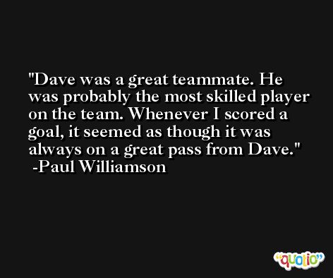 Dave was a great teammate. He was probably the most skilled player on the team. Whenever I scored a goal, it seemed as though it was always on a great pass from Dave. -Paul Williamson