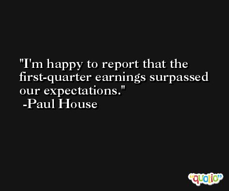 I'm happy to report that the first-quarter earnings surpassed our expectations. -Paul House