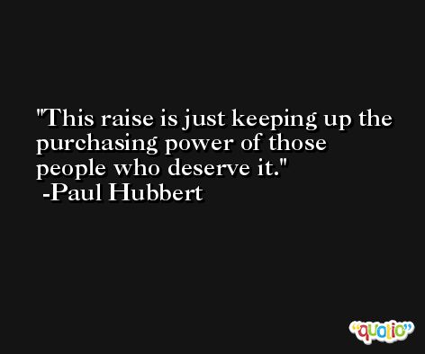 This raise is just keeping up the purchasing power of those people who deserve it. -Paul Hubbert
