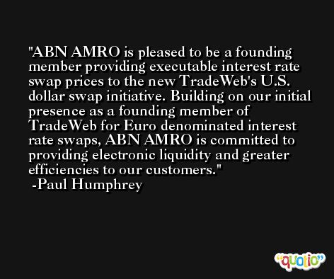 ABN AMRO is pleased to be a founding member providing executable interest rate swap prices to the new TradeWeb's U.S. dollar swap initiative. Building on our initial presence as a founding member of TradeWeb for Euro denominated interest rate swaps, ABN AMRO is committed to providing electronic liquidity and greater efficiencies to our customers. -Paul Humphrey