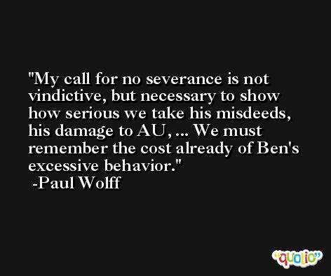 My call for no severance is not vindictive, but necessary to show how serious we take his misdeeds, his damage to AU, ... We must remember the cost already of Ben's excessive behavior. -Paul Wolff