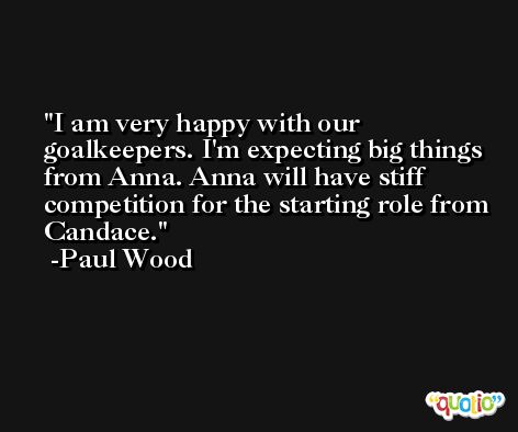 I am very happy with our goalkeepers. I'm expecting big things from Anna. Anna will have stiff competition for the starting role from Candace. -Paul Wood