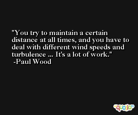 You try to maintain a certain distance at all times, and you have to deal with different wind speeds and turbulence ... It's a lot of work. -Paul Wood