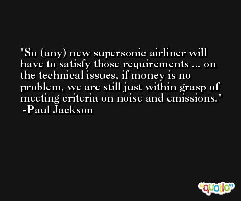 So (any) new supersonic airliner will have to satisfy those requirements ... on the technical issues, if money is no problem, we are still just within grasp of meeting criteria on noise and emissions. -Paul Jackson