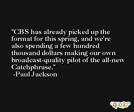 CBS has already picked up the format for this spring, and we're also spending a few hundred thousand dollars making our own broadcast-quality pilot of the all-new Catchphrase. -Paul Jackson