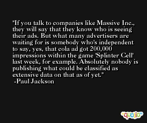 If you talk to companies like Massive Inc., they will say that they know who is seeing their ads. But what many advertisers are waiting for is somebody who's independent to say, yes, that cola ad got 200,000 impressions within the game 'Splinter Cell' last week, for example. Absolutely nobody is publishing what could be classified as extensive data on that as of yet. -Paul Jackson