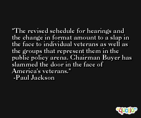 The revised schedule for hearings and the change in format amount to a slap in the face to individual veterans as well as the groups that represent them in the public policy arena. Chairman Buyer has slammed the door in the face of America's veterans. -Paul Jackson